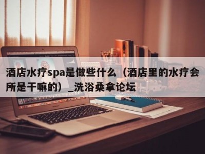 温州酒店水疗spa是做些什么（酒店里的水疗会所是干嘛的）_洗浴桑拿论坛