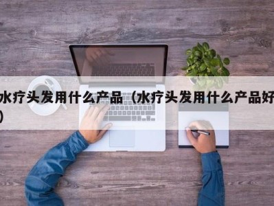 温州水疗头发用什么产品（水疗头发用什么产品好）