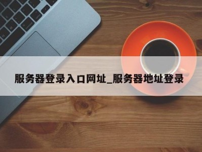 温州服务器登录入口网址_服务器地址登录 