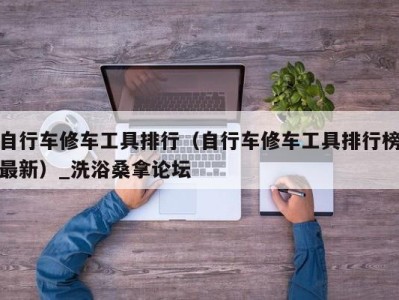 温州自行车修车工具排行（自行车修车工具排行榜最新）_洗浴桑拿论坛