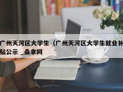 温州广州天河区大学生（广州天河区大学生就业补贴公示 _桑拿网