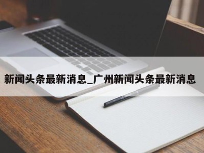 温州新闻头条最新消息_广州新闻头条最新消息 