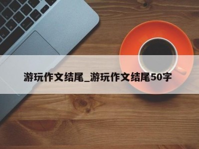 温州游玩作文结尾_游玩作文结尾50字 