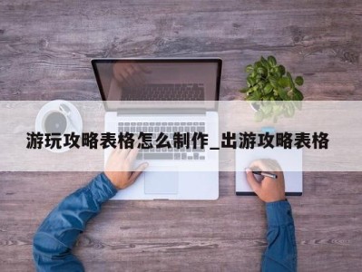 温州游玩攻略表格怎么制作_出游攻略表格 