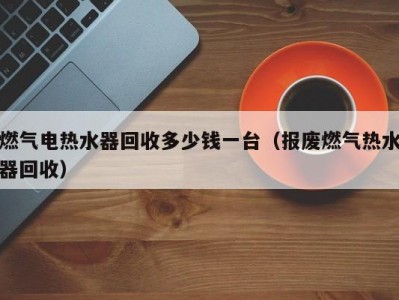 温州燃气电热水器回收多少钱一台（报废燃气热水器回收）