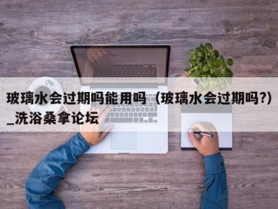 温州玻璃水会过期吗能用吗（玻璃水会过期吗?）_洗浴桑拿论坛