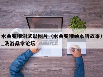 温州水会变哦谢武彰图片（水会变哦绘本听故事）_洗浴桑拿论坛