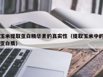 温州玉米提取蛋白精华素的真实性（提取玉米中的蛋白质）