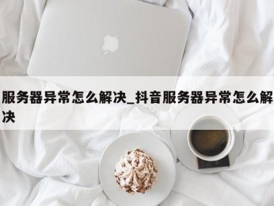 温州服务器异常怎么解决_抖音服务器异常怎么解决 