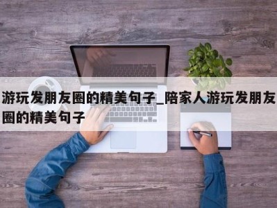 温州游玩发朋友圈的精美句子_陪家人游玩发朋友圈的精美句子 