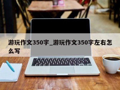 温州游玩作文350字_游玩作文350字左右怎么写 