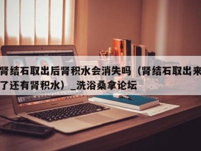 温州肾结石取出后肾积水会消失吗（肾结石取出来了还有肾积水）_洗浴桑拿论坛