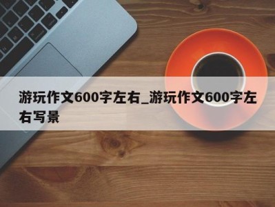 温州游玩作文600字左右_游玩作文600字左右写景 