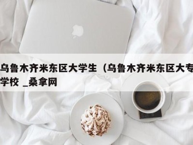 温州乌鲁木齐米东区大学生（乌鲁木齐米东区大专学校 _桑拿网