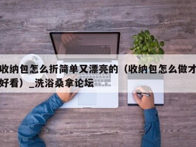 温州收纳包怎么折简单又漂亮的（收纳包怎么做才好看）_洗浴桑拿论坛