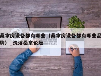 温州桑拿房设备都有哪些（桑拿房设备都有哪些品牌）_洗浴桑拿论坛