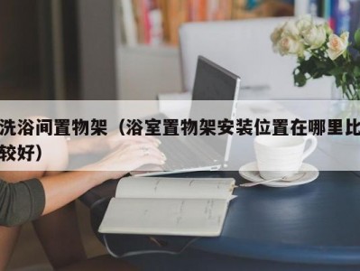 温州洗浴间置物架（浴室置物架安装位置在哪里比较好）