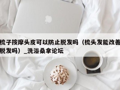 温州梳子按摩头皮可以防止脱发吗（梳头发能改善脱发吗）_洗浴桑拿论坛