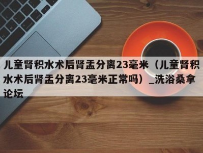 温州儿童肾积水术后肾盂分离23毫米（儿童肾积水术后肾盂分离23毫米正常吗）_洗浴桑拿论坛