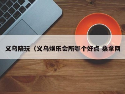 温州义乌陪玩（义乌娱乐会所哪个好点 桑拿网