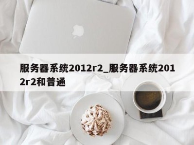 温州服务器系统2012r2_服务器系统2012r2和普通 