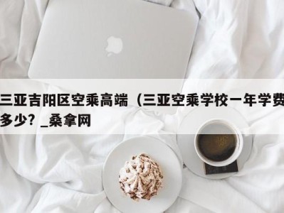 温州三亚吉阳区空乘高端（三亚空乘学校一年学费多少? _桑拿网