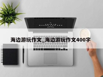 温州海边游玩作文_海边游玩作文400字 