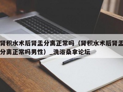 温州肾积水术后肾盂分离正常吗（肾积水术后肾盂分离正常吗男性）_洗浴桑拿论坛