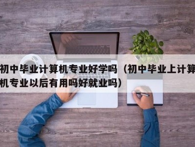 温州初中毕业计算机专业好学吗（初中毕业上计算机专业以后有用吗好就业吗）