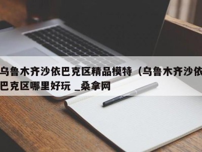 温州乌鲁木齐沙依巴克区精品模特（乌鲁木齐沙依巴克区哪里好玩 _桑拿网