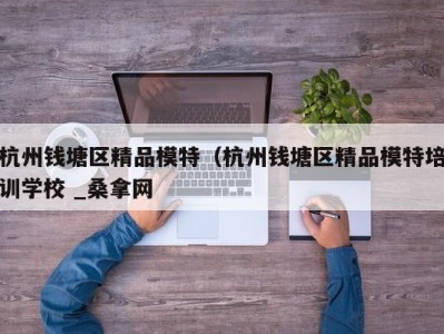 温州杭州钱塘区精品模特（杭州钱塘区精品模特培训学校 _桑拿网