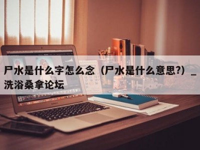 温州尸水是什么字怎么念（尸水是什么意思?）_洗浴桑拿论坛