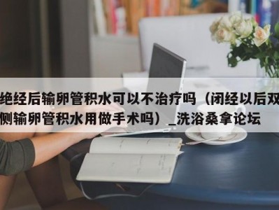 温州绝经后输卵管积水可以不治疗吗（闭经以后双侧输卵管积水用做手术吗）_洗浴桑拿论坛