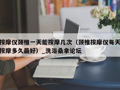 温州按摩仪颈椎一天能按摩几次（颈椎按摩仪每天按摩多久最好）_洗浴桑拿论坛