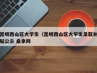 温州昆明西山区大学生（昆明西山区大学生录取补贴公示 桑拿网