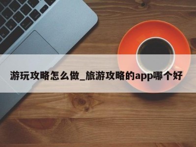 温州游玩攻略怎么做_旅游攻略的app哪个好 