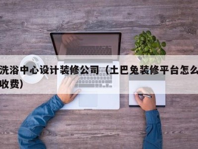 温州洗浴中心设计装修公司（土巴兔装修平台怎么收费）