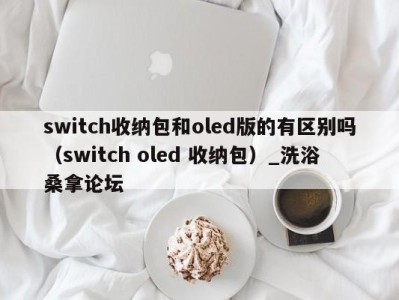 温州switch收纳包和oled版的有区别吗（switch oled 收纳包）_洗浴桑拿论坛