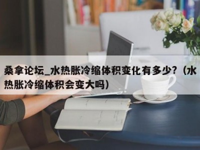 温州桑拿论坛_水热胀冷缩体积变化有多少?（水热胀冷缩体积会变大吗）