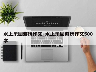 温州水上乐园游玩作文_水上乐园游玩作文500字 