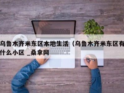 温州乌鲁木齐米东区本地生活（乌鲁木齐米东区有什么小区 _桑拿网