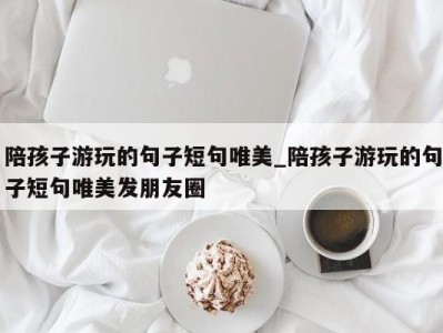 温州陪孩子游玩的句子短句唯美_陪孩子游玩的句子短句唯美发朋友圈 