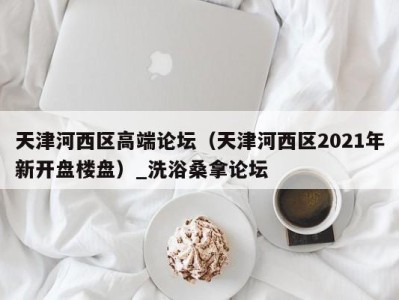 温州天津河西区高端论坛（天津河西区2021年新开盘楼盘）_洗浴桑拿论坛