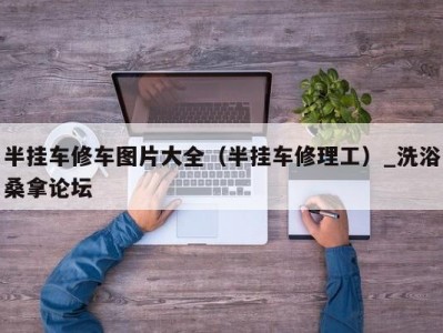 温州半挂车修车图片大全（半挂车修理工）_洗浴桑拿论坛