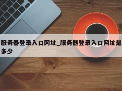 温州服务器登录入口网址_服务器登录入口网址是多少 