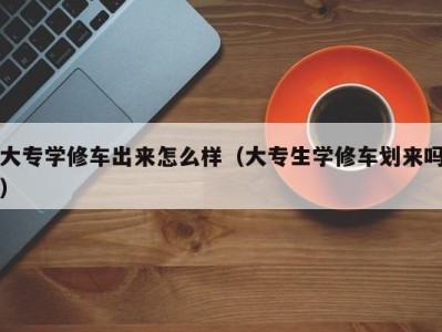 温州大专学修车出来怎么样（大专生学修车划来吗）