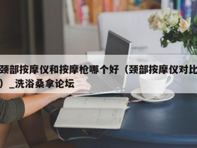 温州颈部按摩仪和按摩枪哪个好（颈部按摩仪对比）_洗浴桑拿论坛