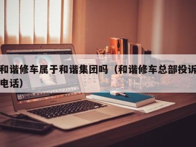 温州和谐修车属于和谐集团吗（和谐修车总部投诉电话）