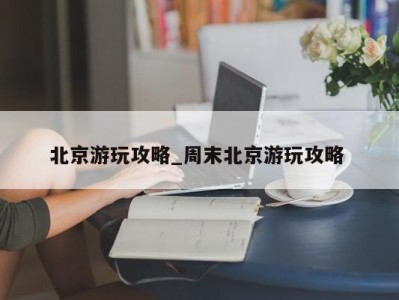 温州北京游玩攻略_周末北京游玩攻略 