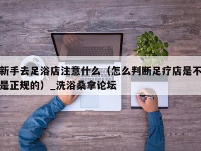 温州新手去足浴店注意什么（怎么判断足疗店是不是正规的）_洗浴桑拿论坛